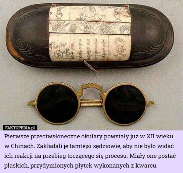 Pierwsze przeciwsłoneczne okulary powstały już w XII wieku w Chinach. Zakładali je tamtejsi sędziowie, aby nie było widać ich reakcji na przebieg toczącego się procesu. Miały one postać płaskich, przydymionych płytek wykonanych z kwarcu. 