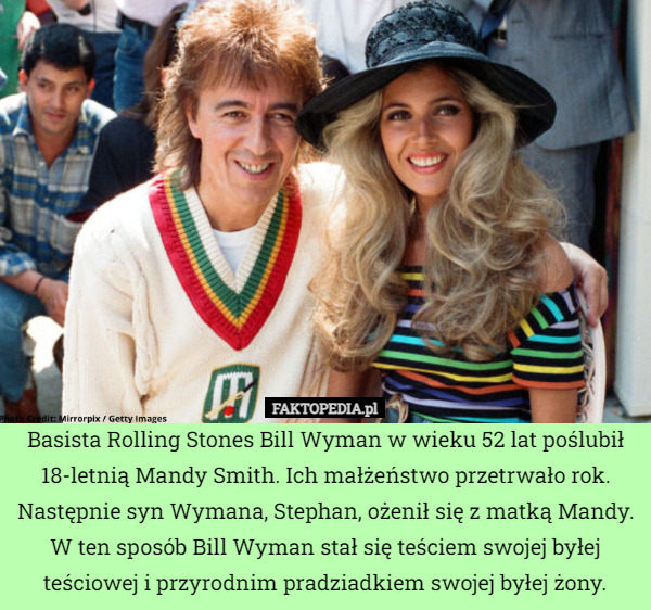 Basista Rolling Stones Bill Wyman w wieku 52 lat poślubił 18-letnią Mandy Smith. Ich małżeństwo przetrwało rok. Następnie syn Wymana, Stephan, ożenił się z matką Mandy. W ten sposób Bill Wyman stał się teściem swojej byłej teściowej i przyrodnim pradziadkiem swojej byłej żony. 