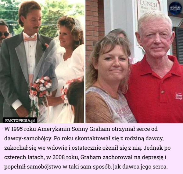 W 1995 roku Amerykanin Sonny Graham otrzymał serce od dawcy-samobójcy. Po roku skontaktował się z rodziną dawcy, zakochał się we wdowie i ostatecznie ożenił się z nią. Jednak po czterech latach, w 2008 roku, Graham zachorował na depresję i popełnił samobójstwo w taki sam sposób, jak dawca jego serca. 