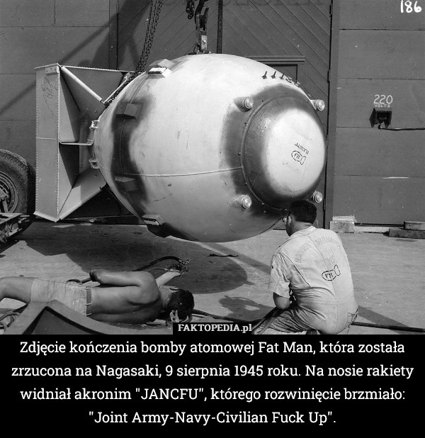Zdjęcie kończenia bomby atomowej Fat Man, która została zrzucona na Nagasaki, 9 sierpnia 1945 roku. Na nosie rakiety widniał akronim "JANCFU", którego rozwinięcie brzmiało: "Joint Army-Navy-Civilian Fuck Up". 