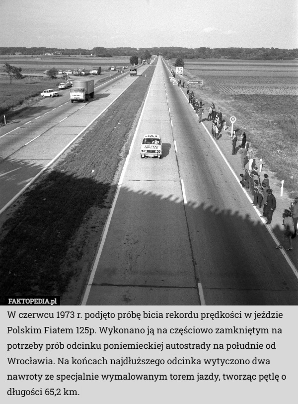 W czerwcu 1973 r. podjęto próbę bicia rekordu prędkości w jeździe Polskim Fiatem 125p. Wykonano ją na częściowo zamkniętym na potrzeby prób odcinku poniemieckiej autostrady na południe od Wrocławia. Na końcach najdłuższego odcinka wytyczono dwa nawroty ze specjalnie wymalowanym torem jazdy, tworząc pętlę o długości 65,2 km. 