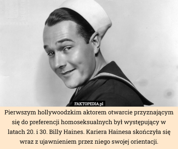 Pierwszym hollywoodzkim aktorem otwarcie przyznającym się do preferencji homoseksualnych był występujący w latach 20. i 30. Billy Haines. Kariera Hainesa skończyła się wraz z ujawnieniem przez niego swojej orientacji. 