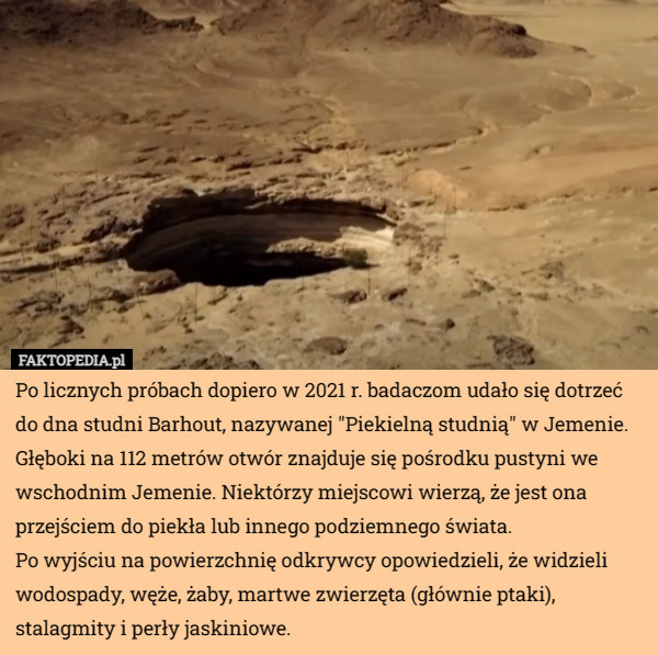 Po licznych próbach dopiero w 2021 r. badaczom udało się dotrzeć do dna studni Barhout, nazywanej "Piekielną studnią" w Jemenie.
Głęboki na 112 metrów otwór znajduje się pośrodku pustyni we wschodnim Jemenie. Niektórzy miejscowi wierzą, że jest ona przejściem do piekła lub innego podziemnego świata.
Po wyjściu na powierzchnię odkrywcy opowiedzieli, że widzieli wodospady, węże, żaby, martwe zwierzęta (głównie ptaki), stalagmity i perły jaskiniowe. 