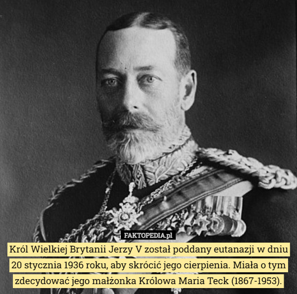 Król Wielkiej Brytanii Jerzy V został poddany eutanazji w dniu 20 stycznia 1936 roku, aby skrócić jego cierpienia. Miała o tym zdecydować jego małżonka Królowa Maria Teck (1867-1953). 