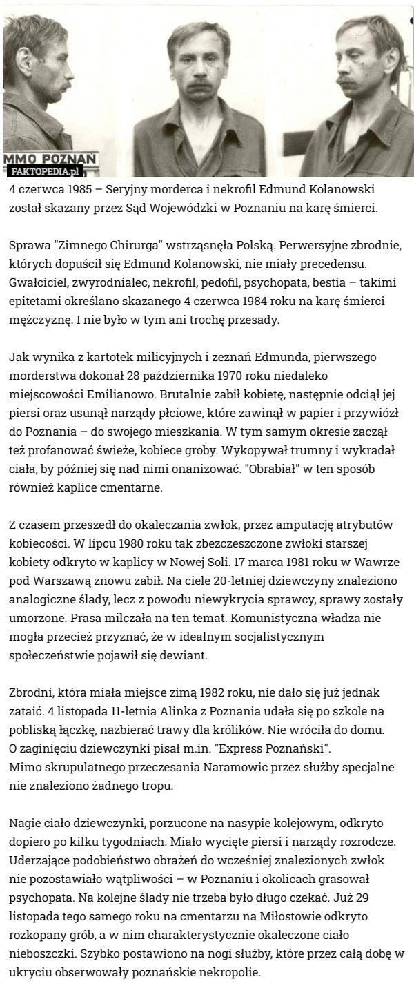4 czerwca 1985 – Seryjny morderca i nekrofil Edmund Kolanowski został skazany przez Sąd Wojewódzki w Poznaniu na karę śmierci.

Sprawa "Zimnego Chirurga" wstrząsnęła Polską. Perwersyjne zbrodnie, których dopuścił się Edmund Kolanowski, nie miały precedensu. Gwałciciel, zwyrodnialec, nekrofil, pedofil, psychopata, bestia – takimi epitetami określano skazanego 4 czerwca 1984 roku na karę śmierci mężczyznę. I nie było w tym ani trochę przesady.

Jak wynika z kartotek milicyjnych i zeznań Edmunda, pierwszego morderstwa dokonał 28 października 1970 roku niedaleko miejscowości Emilianowo. Brutalnie zabił kobietę, następnie odciął jej piersi oraz usunął narządy płciowe, które zawinął w papier i przywiózł do Poznania – do swojego mieszkania. W tym samym okresie zaczął też profanować świeże, kobiece groby. Wykopywał trumny i wykradał ciała, by później się nad nimi onanizować. "Obrabiał" w ten sposób również kaplice cmentarne.

Z czasem przeszedł do okaleczania zwłok, przez amputację atrybutów kobiecości. W lipcu 1980 roku tak zbezczeszczone zwłoki starszej kobiety odkryto w kaplicy w Nowej Soli. 17 marca 1981 roku w Wawrze pod Warszawą znowu zabił. Na ciele 20-letniej dziewczyny znaleziono analogiczne ślady, lecz z powodu niewykrycia sprawcy, sprawy zostały umorzone. Prasa milczała na ten temat. Komunistyczna władza nie mogła przecież przyznać, że w idealnym socjalistycznym społeczeństwie pojawił się dewiant.

Zbrodni, która miała miejsce zimą 1982 roku, nie dało się już jednak zataić. 4 listopada 11-letnia Alinka z Poznania udała się po szkole na pobliską łączkę, nazbierać trawy dla królików. Nie wróciła do domu.
 O zaginięciu dziewczynki pisał m.in. "Express Poznański".
 Mimo skrupulatnego przeczesania Naramowic przez służby specjalne nie znaleziono żadnego tropu.

Nagie ciało dziewczynki, porzucone na nasypie kolejowym, odkryto dopiero po kilku tygodniach. Miało wycięte piersi i narządy rozrodcze. Uderzające podobieństwo obrażeń do wcześniej znalezionych zwłok nie pozostawiało wątpliwości – w Poznaniu i okolicach grasował psychopata. Na kolejne ślady nie trzeba było długo czekać. Już 29 listopada tego samego roku na cmentarzu na Miłostowie odkryto rozkopany grób, a w nim charakterystycznie okaleczone ciało nieboszczki. Szybko postawiono na nogi służby, które przez całą dobę w ukryciu obserwowały poznańskie nekropolie. 