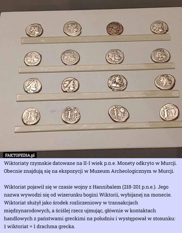 Wiktoriaty rzymskie datowane na II-I wiek p.n.e. Monety odkryto w Murcji. Obecnie znajdują się na ekspozycji w Muzeum Archeologicznym w Murcji.

Wiktoriat pojawił się w czasie wojny z Hannibalem (218-201 p.n.e.). Jego nazwa wywodzi się od wizerunku bogini Wiktorii, wybijanej na monecie. Wiktoriat służył jako środek rozliczeniowy w transakcjach międzynarodowych, a ściślej rzecz ujmując, głównie w kontaktach handlowych z państwami greckimi na południu i występował w stosunku: 1 wiktoriat = 1 drachma grecka. 