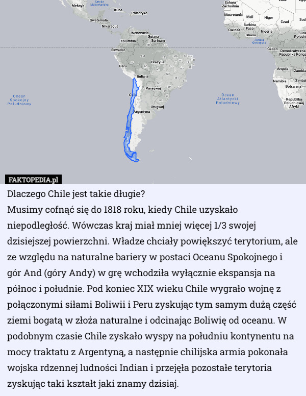 Dlaczego Chile jest takie długie?
Musimy cofnąć się do 1818 roku, kiedy Chile uzyskało niepodległość. Wówczas kraj miał mniej więcej 1/3 swojej dzisiejszej powierzchni. Władze chciały powiększyć terytorium, ale ze względu na naturalne bariery w postaci Oceanu Spokojnego i gór And (góry Andy) w grę wchodziła wyłącznie ekspansja na północ i południe. Pod koniec XIX wieku Chile wygrało wojnę z połączonymi siłami Boliwii i Peru zyskując tym samym dużą część ziemi bogatą w złoża naturalne i odcinając Boliwię od oceanu. W podobnym czasie Chile zyskało wyspy na południu kontynentu na mocy traktatu z Argentyną, a następnie chilijska armia pokonała wojska rdzennej ludności Indian i przejęła pozostałe terytoria zyskując taki kształt jaki znamy dzisiaj. 