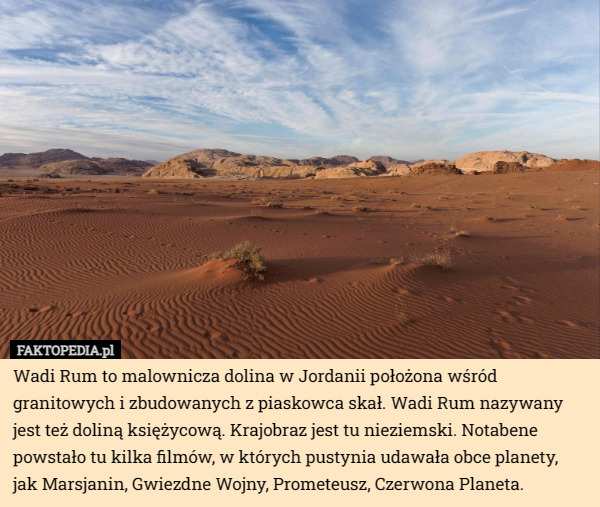 Wadi Rum to malownicza dolina w Jordanii położona wśród granitowych i zbudowanych z piaskowca skał. Wadi Rum nazywany jest też doliną księżycową. Krajobraz jest tu nieziemski. Notabene powstało tu kilka filmów, w których pustynia udawała obce planety,
 jak Marsjanin, Gwiezdne Wojny, Prometeusz, Czerwona Planeta. 