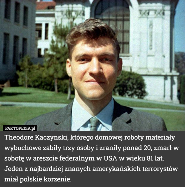 Theodore Kaczynski, którego domowej roboty materiały wybuchowe zabiły trzy osoby i zraniły ponad 20, zmarł w sobotę w areszcie federalnym w USA w wieku 81 lat. Jeden z najbardziej znanych amerykańskich terrorystów miał polskie korzenie. 