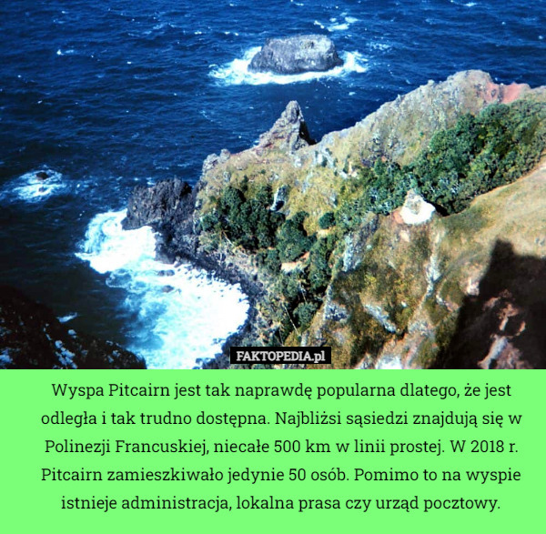 Wyspa Pitcairn jest tak naprawdę popularna dlatego, że jest odległa i tak trudno dostępna. Najbliżsi sąsiedzi znajdują się w Polinezji Francuskiej, niecałe 500 km w linii prostej. W 2018 r. Pitcairn zamieszkiwało jedynie 50 osób. Pomimo to na wyspie istnieje administracja, lokalna prasa czy urząd pocztowy. 