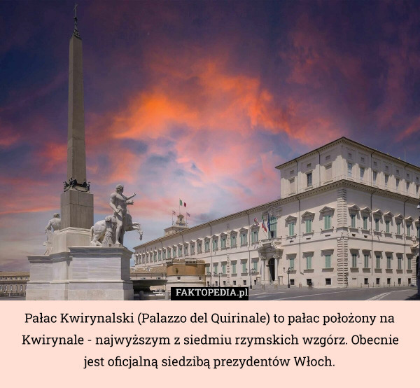 Pałac Kwirynalski (Palazzo del Quirinale) to pałac położony na Kwirynale - najwyższym z siedmiu rzymskich wzgórz. Obecnie jest oficjalną siedzibą prezydentów Włoch. 