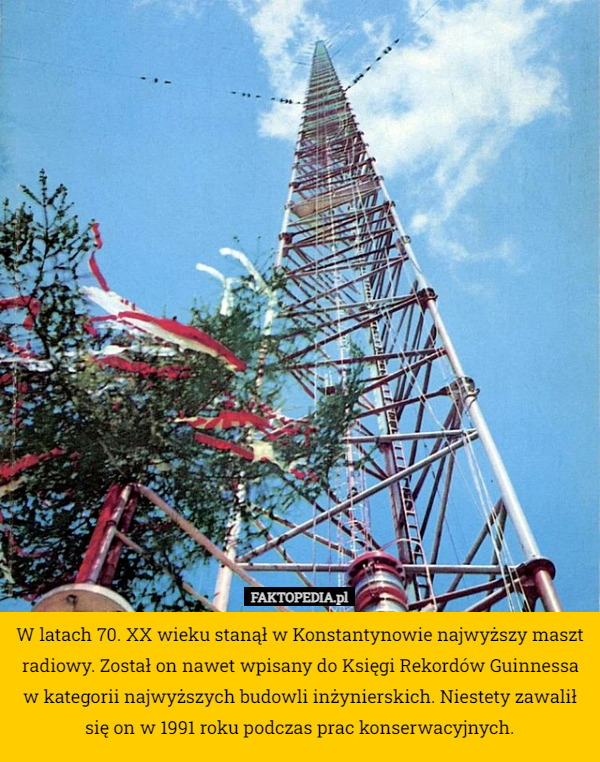 W latach 70. XX wieku stanął w Konstantynowie najwyższy maszt radiowy. Został on nawet wpisany do Księgi Rekordów Guinnessa w kategorii najwyższych budowli inżynierskich. Niestety zawalił się on w 1991 roku podczas prac konserwacyjnych. 