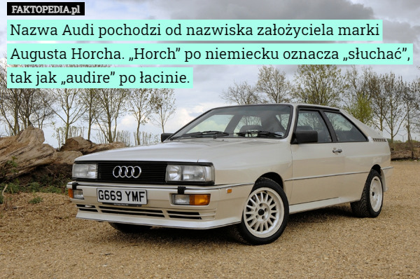 Nazwa Audi pochodzi od nazwiska założyciela marki Augusta Horcha. „Horch” po niemiecku oznacza „słuchać”, tak jak „audire” po łacinie. 