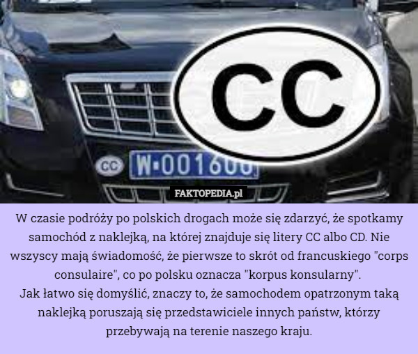 W czasie podróży po polskich drogach może się zdarzyć, że spotkamy samochód z naklejką, na której znajduje się litery CC albo CD. Nie wszyscy mają świadomość, że pierwsze to skrót od francuskiego "corps consulaire", co po polsku oznacza "korpus konsularny". 
Jak łatwo się domyślić, znaczy to, że samochodem opatrzonym taką naklejką poruszają się przedstawiciele innych państw, którzy przebywają na terenie naszego kraju. 