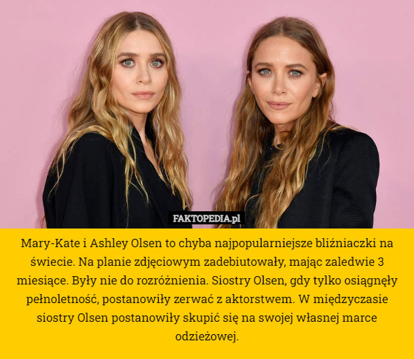 Mary-Kate i Ashley Olsen to chyba najpopularniejsze bliźniaczki na świecie. Na planie zdjęciowym zadebiutowały, mając zaledwie 3 miesiące. Były nie do rozróżnienia. Siostry Olsen, gdy tylko osiągnęły pełnoletność, postanowiły zerwać z aktorstwem. W międzyczasie siostry Olsen postanowiły skupić się na swojej własnej marce odzieżowej. 