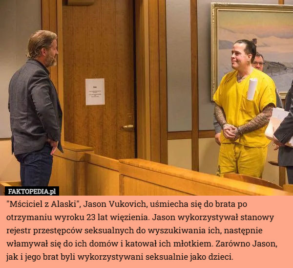 "Mściciel z Alaski", Jason Vukovich, uśmiecha się do brata po otrzymaniu wyroku 23 lat więzienia. Jason wykorzystywał stanowy rejestr przestępców seksualnych do wyszukiwania ich, następnie włamywał się do ich domów i katował ich młotkiem. Zarówno Jason, jak i jego brat byli wykorzystywani seksualnie jako dzieci. 