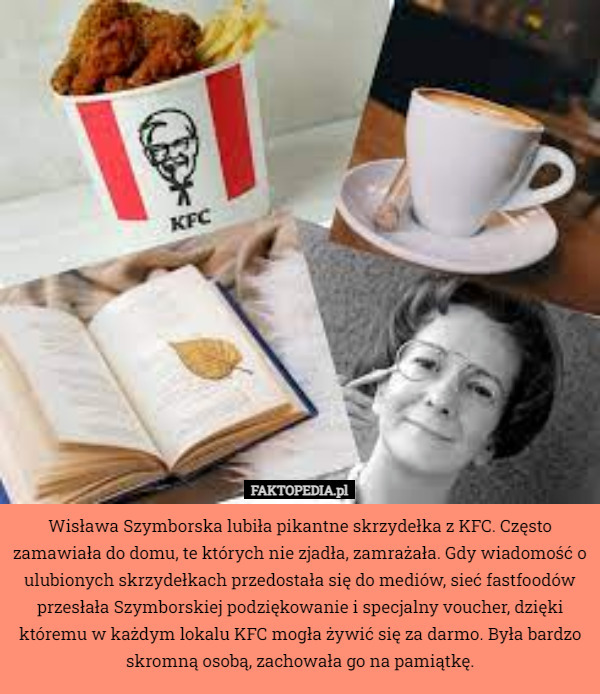 Wisława Szymborska lubiła pikantne skrzydełka z KFC. Często zamawiała do domu, te których nie zjadła, zamrażała. Gdy wiadomość o ulubionych skrzydełkach przedostała się do mediów, sieć fastfoodów przesłała Szymborskiej podziękowanie i specjalny voucher, dzięki któremu w każdym lokalu KFC mogła żywić się za darmo. Była bardzo skromną osobą, zachowała go na pamiątkę. 