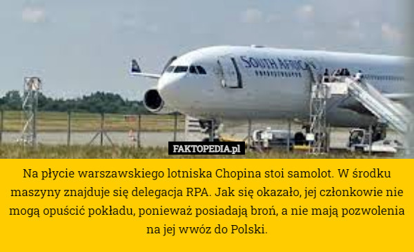 Na płycie warszawskiego lotniska Chopina stoi samolot. W środku maszyny znajduje się delegacja RPA. Jak się okazało, jej członkowie nie mogą opuścić pokładu, ponieważ posiadają broń, a nie mają pozwolenia na jej wwóz do Polski. 