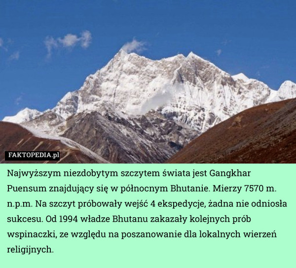Najwyższym niezdobytym szczytem świata jest Gangkhar Puensum znajdujący się w północnym Bhutanie. Mierzy 7570 m. n.p.m. Na szczyt próbowały wejść 4 ekspedycje, żadna nie odniosła sukcesu. Od 1994 władze Bhutanu zakazały kolejnych prób wspinaczki, ze względu na poszanowanie dla lokalnych wierzeń religijnych. 