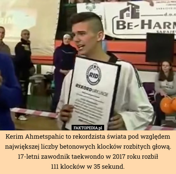 Kerim Ahmetspahic to rekordzista świata pod względem największej liczby betonowych klocków rozbitych głową. 17-letni zawodnik taekwondo w 2017 roku rozbił
111 klocków w 35 sekund. 