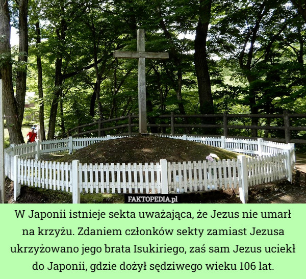 W Japonii istnieje sekta uważająca, że Jezus nie umarł na krzyżu. Zdaniem członków sekty zamiast Jezusa ukrzyżowano jego brata Isukiriego, zaś sam Jezus uciekł do Japonii, gdzie dożył sędziwego wieku 106 lat. 