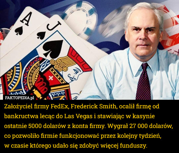 Założyciel firmy FedEx, Frederick Smith, ocalił firmę od bankructwa lecąc do Las Vegas i stawiając w kasynie ostatnie 5000 dolarów z konta firmy. Wygrał 27 000 dolarów, co pozwoliło firmie funkcjonować przez kolejny tydzień,
 w czasie którego udało się zdobyć więcej funduszy. 