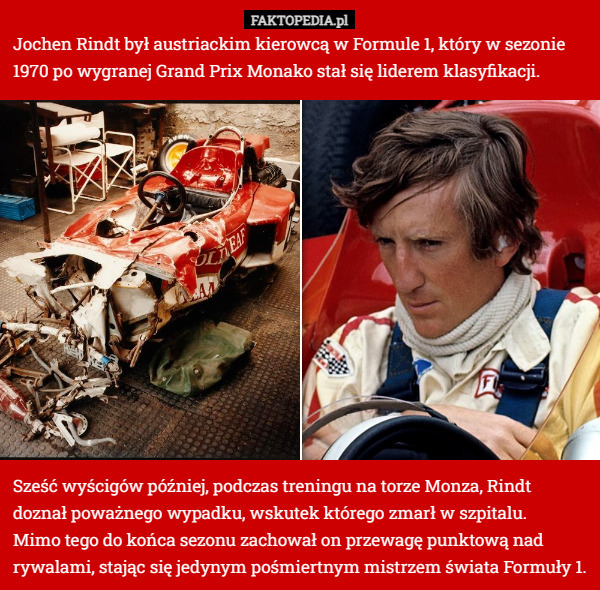 Jochen Rindt był austriackim kierowcą w Formule 1, który w sezonie 1970 po wygranej Grand Prix Monako stał się liderem klasyfikacji. Sześć wyścigów później, podczas treningu na torze Monza, Rindt doznał poważnego wypadku, wskutek którego zmarł w szpitalu. 
Mimo tego do końca sezonu zachował on przewagę punktową nad rywalami, stając się jedynym pośmiertnym mistrzem świata Formuły 1. 