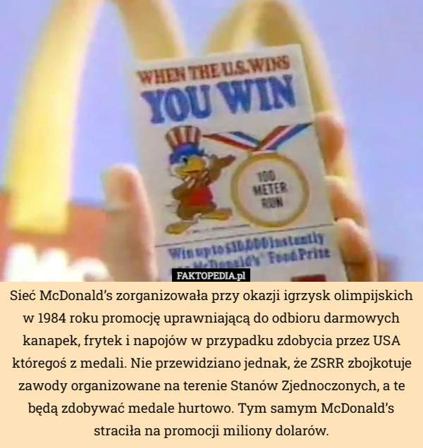 Sieć McDonald’s zorganizowała przy okazji igrzysk olimpijskich w 1984 roku promocję uprawniającą do odbioru darmowych kanapek, frytek i napojów w przypadku zdobycia przez USA któregoś z medali. Nie przewidziano jednak, że ZSRR zbojkotuje zawody organizowane na terenie Stanów Zjednoczonych, a te będą zdobywać medale hurtowo. Tym samym McDonald’s straciła na promocji miliony dolarów. 