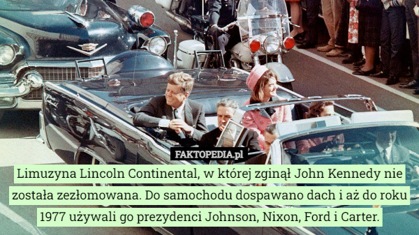 Limuzyna Lincoln Continental, w której zginął John Kennedy nie została zezłomowana. Do samochodu dospawano dach i aż do roku 1977 używali go prezydenci Johnson, Nixon, Ford i Carter. 