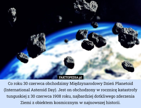 Co roku 30 czerwca obchodzimy Międzynarodowy Dzień Planetoid (International Asteroid Day). Jest on obchodzony w rocznicę katastrofy tunguskiej z 30 czerwca 1908 roku, najbardziej dotkliwego zderzenia Ziemi z obiektem kosmicznym w najnowszej historii. 