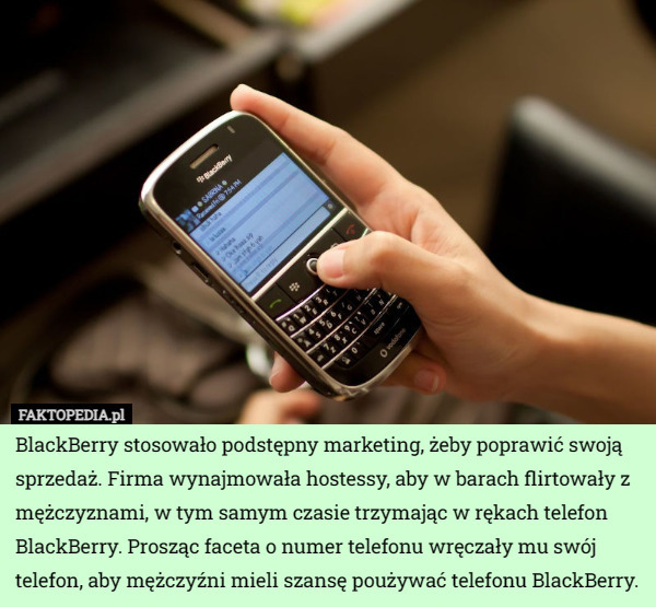 BlackBerry stosowało podstępny marketing, żeby poprawić swoją sprzedaż. Firma wynajmowała hostessy, aby w barach flirtowały z mężczyznami, w tym samym czasie trzymając w rękach telefon BlackBerry. Prosząc faceta o numer telefonu wręczały mu swój telefon, aby mężczyźni mieli szansę poużywać telefonu BlackBerry. 