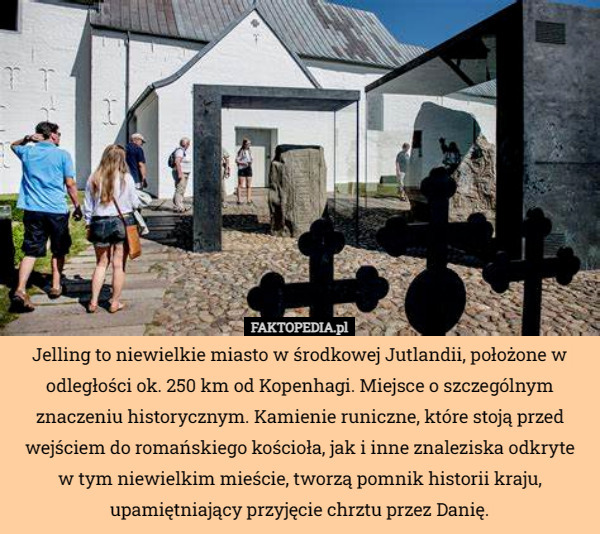 Jelling to niewielkie miasto w środkowej Jutlandii, położone w odległości ok. 250 km od Kopenhagi. Miejsce o szczególnym znaczeniu historycznym. Kamienie runiczne, które stoją przed wejściem do romańskiego kościoła, jak i inne znaleziska odkryte
 w tym niewielkim mieście, tworzą pomnik historii kraju, upamiętniający przyjęcie chrztu przez Danię. 