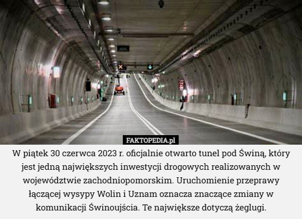 W piątek 30 czerwca 2023 r. oficjalnie otwarto tunel pod Świną, który jest jedną największych inwestycji drogowych realizowanych w województwie zachodniopomorskim. Uruchomienie przeprawy łączącej wysypy Wolin i Uznam oznacza znaczące zmiany w komunikacji Świnoujścia. Te największe dotyczą żeglugi. 