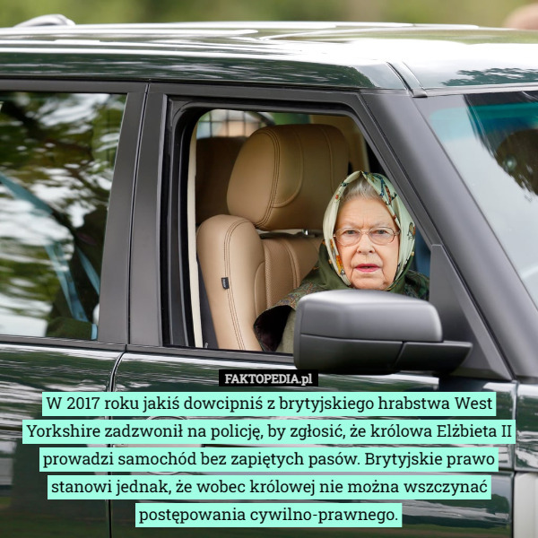 W 2017 roku jakiś dowcipniś z brytyjskiego hrabstwa West Yorkshire zadzwonił na policję, by zgłosić, że królowa Elżbieta II prowadzi samochód bez zapiętych pasów. Brytyjskie prawo stanowi jednak, że wobec królowej nie można wszczynać postępowania cywilno-prawnego. 