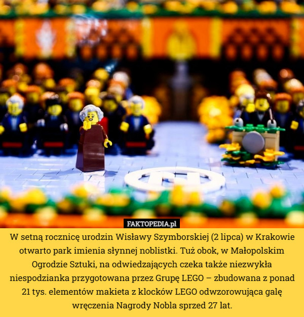 W setną rocznicę urodzin Wisławy Szymborskiej (2 lipca) w Krakowie otwarto park imienia słynnej noblistki. Tuż obok, w Małopolskim Ogrodzie Sztuki, na odwiedzających czeka także niezwykła niespodzianka przygotowana przez Grupę LEGO – zbudowana z ponad 21 tys. elementów makieta z klocków LEGO odwzorowująca galę wręczenia Nagrody Nobla sprzed 27 lat. 