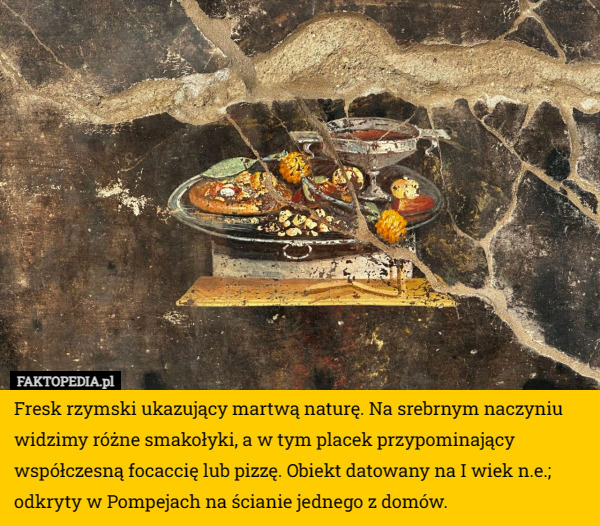 Fresk rzymski ukazujący martwą naturę. Na srebrnym naczyniu widzimy różne smakołyki, a w tym placek przypominający współczesną focaccię lub pizzę. Obiekt datowany na I wiek n.e.; odkryty w Pompejach na ścianie jednego z domów. 