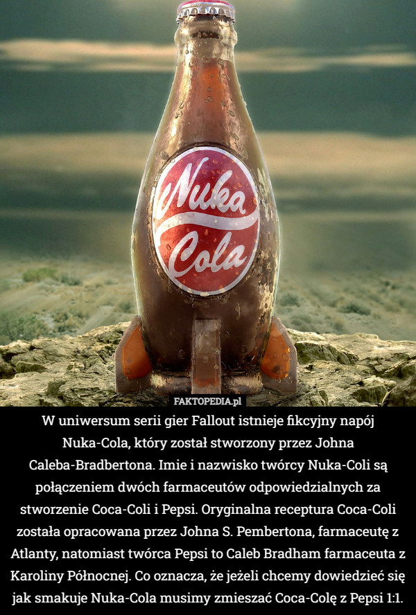 W uniwersum serii gier Fallout istnieje fikcyjny napój Nuka-Cola, który został stworzony przez Johna Caleba-Bradbertona. Imie i nazwisko twórcy Nuka-Coli są połączeniem dwóch farmaceutów odpowiedzialnych za stworzenie Coca-Coli i Pepsi. Oryginalna receptura Coca-Coli została opracowana przez Johna S. Pembertona, farmaceutę z Atlanty, natomiast twórca Pepsi to Caleb Bradham farmaceuta z Karoliny Północnej. Co oznacza, że jeżeli chcemy dowiedzieć się jak smakuje Nuka-Cola musimy zmieszać Coca-Colę z Pepsi 1:1. 