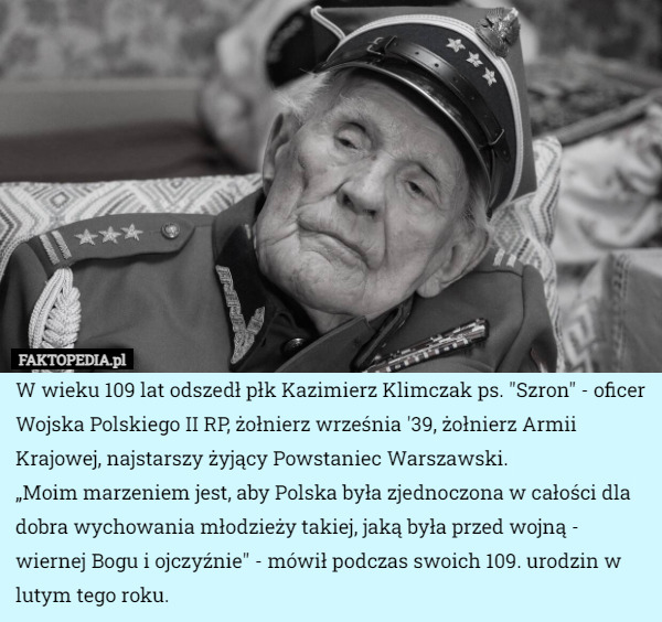W wieku 109 lat odszedł płk Kazimierz Klimczak ps. "Szron" - oficer Wojska Polskiego II RP, żołnierz września '39, żołnierz Armii Krajowej, najstarszy żyjący Powstaniec Warszawski.
„Moim marzeniem jest, aby Polska była zjednoczona w całości dla dobra wychowania młodzieży takiej, jaką była przed wojną - wiernej Bogu i ojczyźnie" - mówił podczas swoich 109. urodzin w lutym tego roku. 