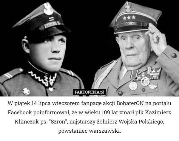 W piątek 14 lipca wieczorem fanpage akcji BohaterON na portalu Facebook poinformował, że w wieku 109 lat zmarł płk Kazimierz Klimczak ps. "Szron", najstarszy żołnierz Wojska Polskiego, powstaniec warszawski. 