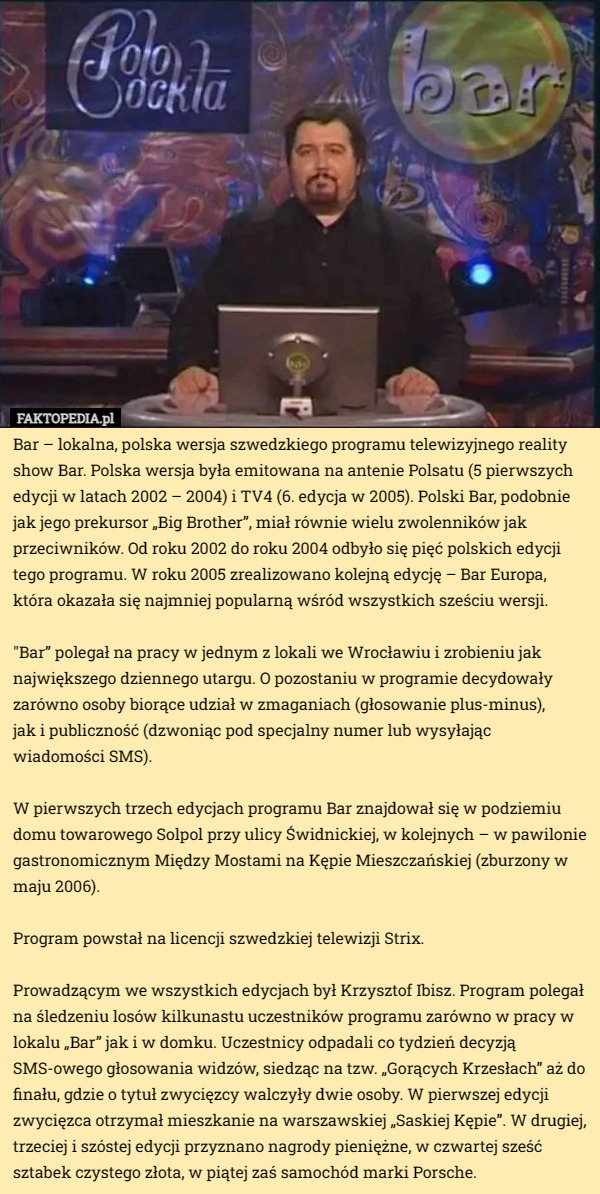 Bar – lokalna, polska wersja szwedzkiego programu telewizyjnego reality show Bar. Polska wersja była emitowana na antenie Polsatu (5 pierwszych edycji w latach 2002 – 2004) i TV4 (6. edycja w 2005). Polski Bar, podobnie jak jego prekursor „Big Brother”, miał równie wielu zwolenników jak przeciwników. Od roku 2002 do roku 2004 odbyło się pięć polskich edycji tego programu. W roku 2005 zrealizowano kolejną edycję – Bar Europa, która okazała się najmniej popularną wśród wszystkich sześciu wersji.

"Bar” polegał na pracy w jednym z lokali we Wrocławiu i zrobieniu jak największego dziennego utargu. O pozostaniu w programie decydowały zarówno osoby biorące udział w zmaganiach (głosowanie plus-minus),
 jak i publiczność (dzwoniąc pod specjalny numer lub wysyłając wiadomości SMS).

W pierwszych trzech edycjach programu Bar znajdował się w podziemiu domu towarowego Solpol przy ulicy Świdnickiej, w kolejnych – w pawilonie gastronomicznym Między Mostami na Kępie Mieszczańskiej (zburzony w maju 2006).

Program powstał na licencji szwedzkiej telewizji Strix.

Prowadzącym we wszystkich edycjach był Krzysztof Ibisz. Program polegał na śledzeniu losów kilkunastu uczestników programu zarówno w pracy w lokalu „Bar” jak i w domku. Uczestnicy odpadali co tydzień decyzją SMS-owego głosowania widzów, siedząc na tzw. „Gorących Krzesłach” aż do finału, gdzie o tytuł zwycięzcy walczyły dwie osoby. W pierwszej edycji zwycięzca otrzymał mieszkanie na warszawskiej „Saskiej Kępie”. W drugiej, trzeciej i szóstej edycji przyznano nagrody pieniężne, w czwartej sześć sztabek czystego złota, w piątej zaś samochód marki Porsche. 