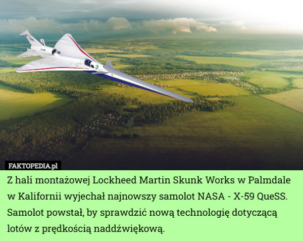 Z hali montażowej Lockheed Martin Skunk Works w Palmdale w Kalifornii wyjechał najnowszy samolot NASA - X-59 QueSS. Samolot powstał, by sprawdzić nową technologię dotyczącą lotów z prędkością naddźwiękową. 