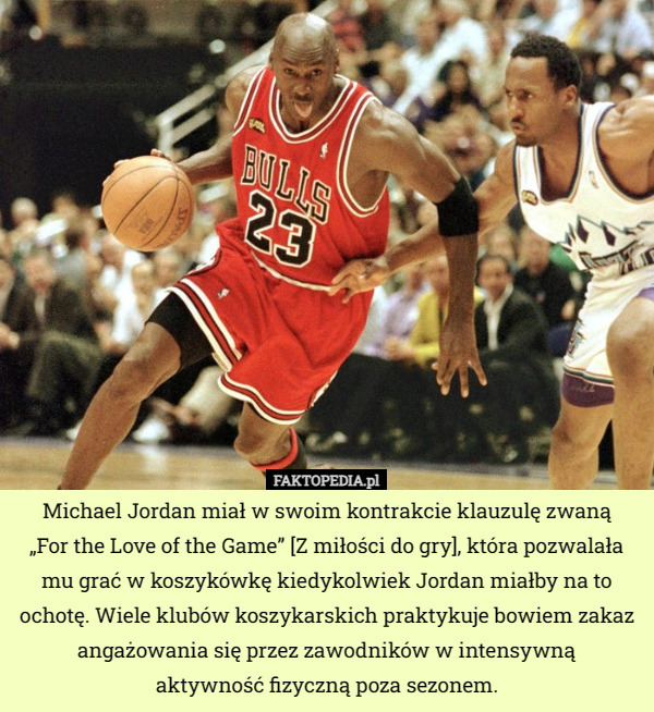 Michael Jordan miał w swoim kontrakcie klauzulę zwaną
 „For the Love of the Game” [Z miłości do gry], która pozwalała mu grać w koszykówkę kiedykolwiek Jordan miałby na to ochotę. Wiele klubów koszykarskich praktykuje bowiem zakaz angażowania się przez zawodników w intensywną
 aktywność fizyczną poza sezonem. 