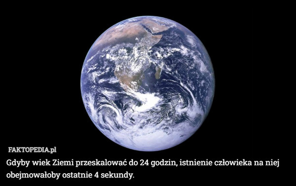 Gdyby wiek Ziemi przeskalować do 24 godzin, istnienie człowieka na niej obejmowałoby ostatnie 4 sekundy. 