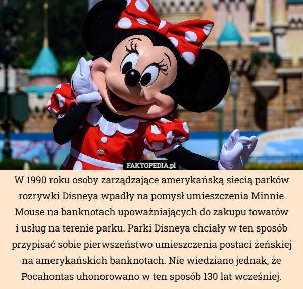 W 1990 roku osoby zarządzające amerykańską siecią parków rozrywki Disneya wpadły na pomysł umieszczenia Minnie Mouse na banknotach upoważniających do zakupu towarów
i usług na terenie parku. Parki Disneya chciały w ten sposób przypisać sobie pierwszeństwo umieszczenia postaci żeńskiej na amerykańskich banknotach. Nie wiedziano jednak, że Pocahontas uhonorowano w ten sposób 130 lat wcześniej. 