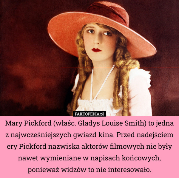 Mary Pickford (właśc. Gladys Louise Smith) to jedna z najwcześniejszych gwiazd kina. Przed nadejściem ery Pickford nazwiska aktorów filmowych nie były nawet wymieniane w napisach końcowych, ponieważ widzów to nie interesowało. 