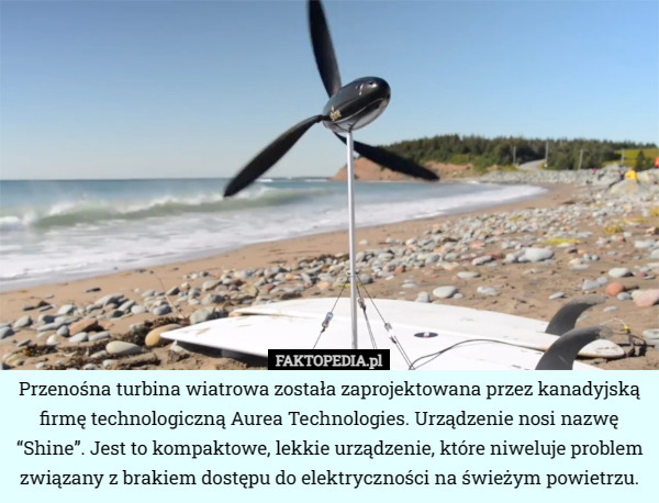 Przenośna turbina wiatrowa została zaprojektowana przez kanadyjską firmę technologiczną Aurea Technologies. Urządzenie nosi nazwę “Shine”. Jest to kompaktowe, lekkie urządzenie, które niweluje problem związany z brakiem dostępu do elektryczności na świeżym powietrzu. 