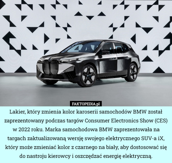 Lakier, który zmienia kolor karoserii samochodów BMW został zaprezentowany podczas targów Consumer Electronics Show (CES) w 2022 roku. Marka samochodowa BMW zaprezentowała na targach zaktualizowaną wersję swojego elektrycznego SUV-a iX, który może zmieniać kolor z czarnego na biały, aby dostosować się do nastroju kierowcy i oszczędzać energię elektryczną. 
