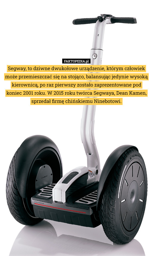 Segway, to dziwne dwukołowe urządzenie, którym człowiek może przemieszczać się na stojąco, balansując jedynie wysoką kierownicą, po raz pierwszy zostało zaprezentowane pod koniec 2001 roku. W 2015 roku twórca Segwaya, Dean Kamen, sprzedał firmę chińskiemu Ninebotowi. 