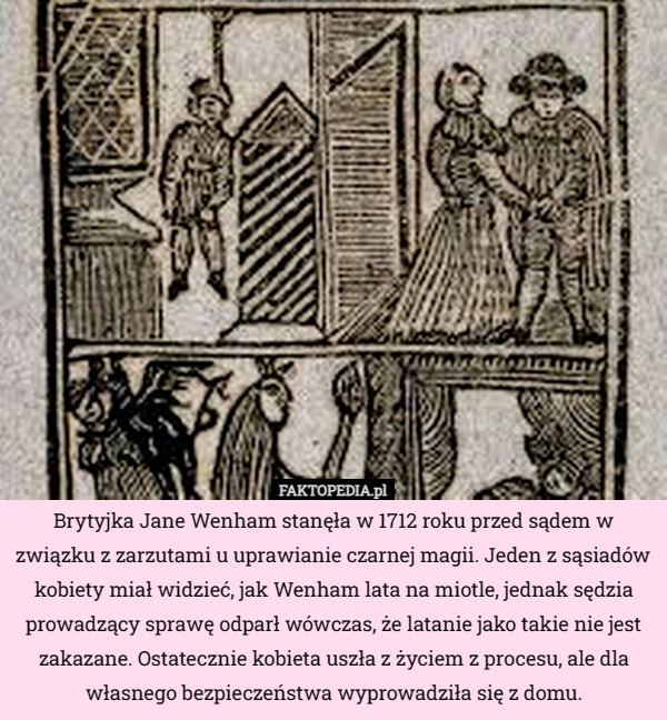 Brytyjka Jane Wenham stanęła w 1712 roku przed sądem w związku z zarzutami u uprawianie czarnej magii. Jeden z sąsiadów kobiety miał widzieć, jak Wenham lata na miotle, jednak sędzia prowadzący sprawę odparł wówczas, że latanie jako takie nie jest zakazane. Ostatecznie kobieta uszła z życiem z procesu, ale dla własnego bezpieczeństwa wyprowadziła się z domu. 