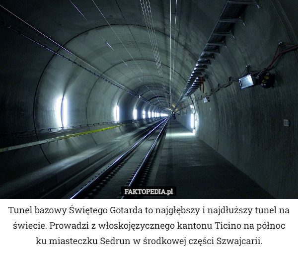Tunel bazowy Świętego Gotarda to najgłębszy i najdłuższy tunel na świecie. Prowadzi z włoskojęzycznego kantonu Ticino na północ ku miasteczku Sedrun w środkowej części Szwajcarii. 